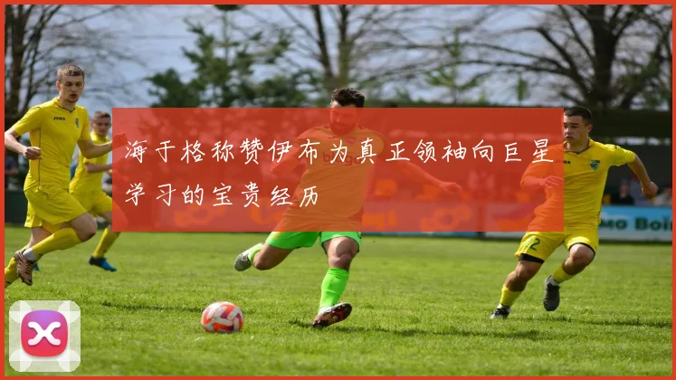 海于格称赞伊布为真正领袖向巨星学习的宝贵经历