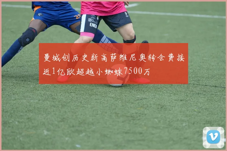 曼城创历史新高萨维尼奥转会费接近1亿欧超越小蜘蛛7500万