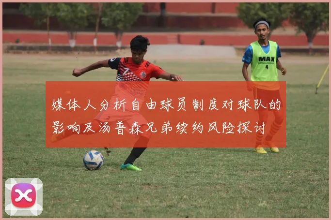 媒体人分析自由球员制度对球队的影响及汤普森兄弟续约风险探讨