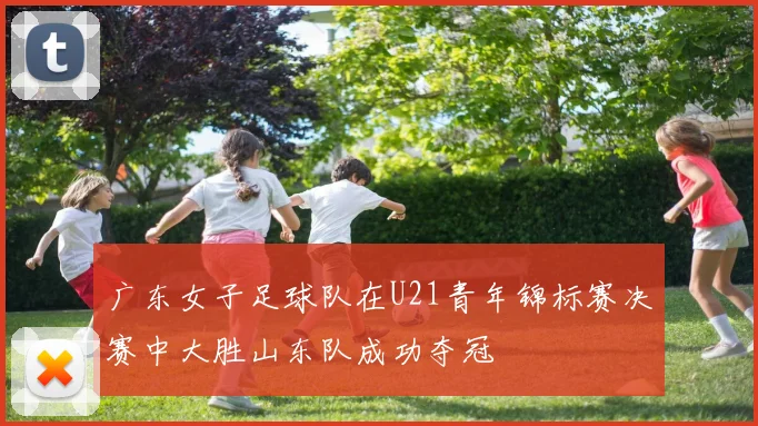 广东女子足球队在U21青年锦标赛决赛中大胜山东队成功夺冠